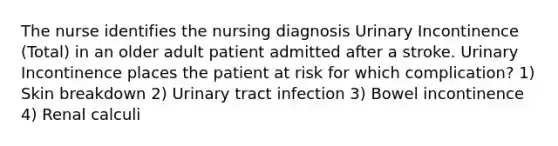 The nurse identifies the nursing diagnosis Urinary Incontinence (Total) in an older adult patient admitted after a stroke. Urinary Incontinence places the patient at risk for which complication? 1) Skin breakdown 2) Urinary tract infection 3) Bowel incontinence 4) Renal calculi