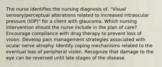 The nurse identifies the nursing diagnosis of, "Visual sensory/perceptual alterations related to increased intraocular pressure (IOP)" for a client with glaucoma. Which nursing intervention should the nurse include in the plan of care? Encourage compliance with drug therapy to prevent loss of vision. Develop pain management strategies associated with ocular nerve atrophy. Identify coping mechanisms related to the eventual loss of peripheral vision. Recognize that damage to the eye can be reversed until late stages of the disease.