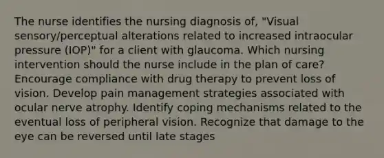 The nurse identifies the nursing diagnosis of, "Visual sensory/perceptual alterations related to increased intraocular pressure (IOP)" for a client with glaucoma. Which nursing intervention should the nurse include in the plan of care? Encourage compliance with drug therapy to prevent loss of vision. Develop pain management strategies associated with ocular nerve atrophy. Identify coping mechanisms related to the eventual loss of peripheral vision. Recognize that damage to the eye can be reversed until late stages