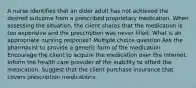 A nurse identifies that an older adult has not achieved the desired outcome from a prescribed proprietary medication. When assessing the situation, the client shares that the medication is too expensive and the prescription was never filled. What is an appropriate nursing response? Multiple choice question Ask the pharmacist to provide a generic form of the medication. Encourage the client to acquire the medication over the internet. Inform the health care provider of the inability to afford the medication. Suggest that the client purchase insurance that covers prescription medications.