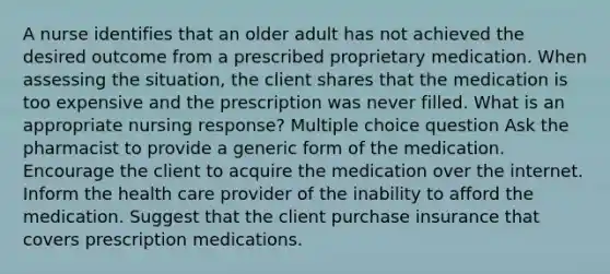 A nurse identifies that an older adult has not achieved the desired outcome from a prescribed proprietary medication. When assessing the situation, the client shares that the medication is too expensive and the prescription was never filled. What is an appropriate nursing response? Multiple choice question Ask the pharmacist to provide a generic form of the medication. Encourage the client to acquire the medication over the internet. Inform the health care provider of the inability to afford the medication. Suggest that the client purchase insurance that covers prescription medications.