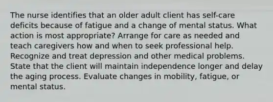 The nurse identifies that an older adult client has self-care deficits because of fatigue and a change of mental status. What action is most appropriate? Arrange for care as needed and teach caregivers how and when to seek professional help. Recognize and treat depression and other medical problems. State that the client will maintain independence longer and delay the aging process. Evaluate changes in mobility, fatigue, or mental status.