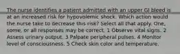 The nurse identifies a patient admitted with an upper GI bleed is at an increased risk for hypovolemic shock. Which action would the nurse take to decrease this risk? Select all that apply. One, some, or all responses may be correct. 1 Observe vital signs. 2 Assess urinary output. 3 Palpate peripheral pulses. 4 Monitor level of consciousness. 5 Check skin color and temperature.