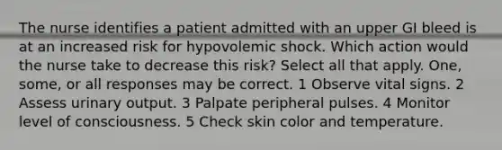 The nurse identifies a patient admitted with an upper GI bleed is at an increased risk for hypovolemic shock. Which action would the nurse take to decrease this risk? Select all that apply. One, some, or all responses may be correct. 1 Observe vital signs. 2 Assess urinary output. 3 Palpate peripheral pulses. 4 Monitor level of consciousness. 5 Check skin color and temperature.