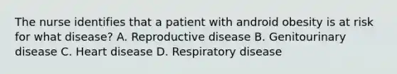 The nurse identifies that a patient with android obesity is at risk for what disease? A. Reproductive disease B. Genitourinary disease C. Heart disease D. Respiratory disease