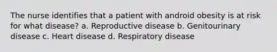 The nurse identifies that a patient with android obesity is at risk for what disease? a. Reproductive disease b. Genitourinary disease c. Heart disease d. Respiratory disease