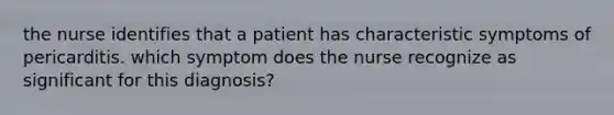 the nurse identifies that a patient has characteristic symptoms of pericarditis. which symptom does the nurse recognize as significant for this diagnosis?