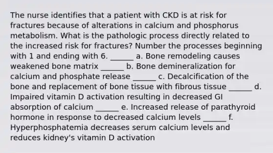 The nurse identifies that a patient with CKD is at risk for fractures because of alterations in calcium and phosphorus metabolism. What is the pathologic process directly related to the increased risk for fractures? Number the processes beginning with 1 and ending with 6. ______ a. Bone remodeling causes weakened bone matrix ______ b. Bone demineralization for calcium and phosphate release ______ c. Decalcification of the bone and replacement of bone tissue with fibrous tissue ______ d. Impaired vitamin D activation resulting in decreased GI absorption of calcium ______ e. Increased release of parathyroid hormone in response to decreased calcium levels ______ f. Hyperphosphatemia decreases serum calcium levels and reduces kidney's vitamin D activation