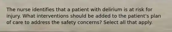 The nurse identifies that a patient with delirium is at risk for injury. What interventions should be added to the patient's plan of care to address the safety concerns? Select all that apply.