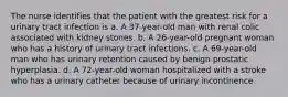 The nurse identifies that the patient with the greatest risk for a urinary tract infection is a. A 37-year-old man with renal colic associated with kidney stones. b. A 26-year-old pregnant woman who has a history of urinary tract infections. c. A 69-year-old man who has urinary retention caused by benign prostatic hyperplasia. d. A 72-year-old woman hospitalized with a stroke who has a urinary catheter because of urinary incontinence