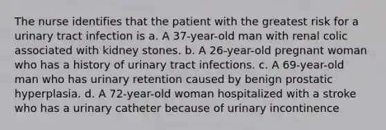 The nurse identifies that the patient with the greatest risk for a urinary tract infection is a. A 37-year-old man with renal colic associated with kidney stones. b. A 26-year-old pregnant woman who has a history of urinary tract infections. c. A 69-year-old man who has urinary retention caused by benign prostatic hyperplasia. d. A 72-year-old woman hospitalized with a stroke who has a urinary catheter because of urinary incontinence