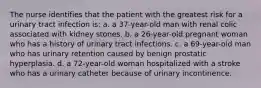 The nurse identifies that the patient with the greatest risk for a urinary tract infection is: a. a 37-year-old man with renal colic associated with kidney stones. b. a 26-year-old pregnant woman who has a history of urinary tract infections. c. a 69-year-old man who has urinary retention caused by benign prostatic hyperplasia. d. a 72-year-old woman hospitalized with a stroke who has a urinary catheter because of urinary incontinence.