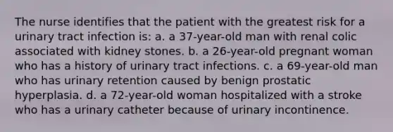 The nurse identifies that the patient with the greatest risk for a urinary tract infection is: a. a 37-year-old man with renal colic associated with kidney stones. b. a 26-year-old pregnant woman who has a history of urinary tract infections. c. a 69-year-old man who has urinary retention caused by benign prostatic hyperplasia. d. a 72-year-old woman hospitalized with a stroke who has a urinary catheter because of urinary incontinence.