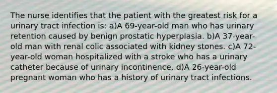 The nurse identifies that the patient with the greatest risk for a urinary tract infection is: a)A 69-year-old man who has urinary retention caused by benign prostatic hyperplasia. b)A 37-year-old man with renal colic associated with kidney stones. c)A 72-year-old woman hospitalized with a stroke who has a urinary catheter because of urinary incontinence. d)A 26-year-old pregnant woman who has a history of urinary tract infections.