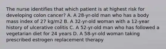 The nurse identifies that which patient is at highest risk for developing colon cancer? A. A 28-yr-old man who has a body mass index of 27 kg/m2 B. A 32-yr-old woman with a 12-year history of ulcerative colitis C. A 52-yr-old man who has followed a vegetarian diet for 24 years D. A 58-yr-old woman taking prescribed estrogen replacement therapy