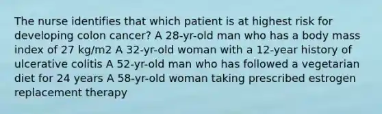 The nurse identifies that which patient is at highest risk for developing colon cancer? A 28-yr-old man who has a body mass index of 27 kg/m2 A 32-yr-old woman with a 12-year history of ulcerative colitis A 52-yr-old man who has followed a vegetarian diet for 24 years A 58-yr-old woman taking prescribed estrogen replacement therapy