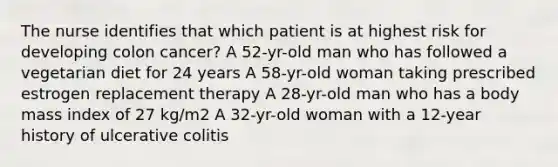 The nurse identifies that which patient is at highest risk for developing colon cancer? A 52-yr-old man who has followed a vegetarian diet for 24 years A 58-yr-old woman taking prescribed estrogen replacement therapy A 28-yr-old man who has a body mass index of 27 kg/m2 A 32-yr-old woman with a 12-year history of ulcerative colitis