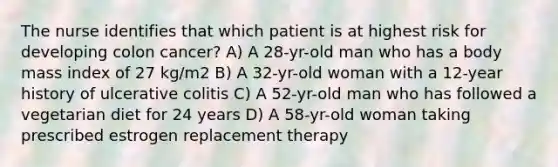 The nurse identifies that which patient is at highest risk for developing colon cancer? A) A 28-yr-old man who has a body mass index of 27 kg/m2 B) A 32-yr-old woman with a 12-year history of ulcerative colitis C) A 52-yr-old man who has followed a vegetarian diet for 24 years D) A 58-yr-old woman taking prescribed estrogen replacement therapy