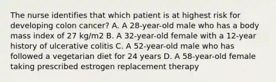 The nurse identifies that which patient is at highest risk for developing colon cancer? A. A 28-year-old male who has a body mass index of 27 kg/m2 B. A 32-year-old female with a 12-year history of ulcerative colitis C. A 52-year-old male who has followed a vegetarian diet for 24 years D. A 58-year-old female taking prescribed estrogen replacement therapy