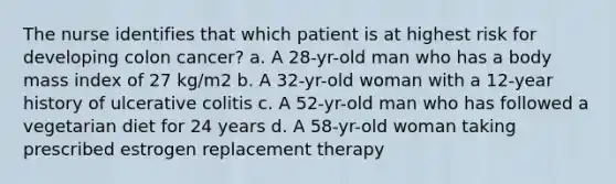 The nurse identifies that which patient is at highest risk for developing colon cancer? a. A 28-yr-old man who has a body mass index of 27 kg/m2 b. A 32-yr-old woman with a 12-year history of ulcerative colitis c. A 52-yr-old man who has followed a vegetarian diet for 24 years d. A 58-yr-old woman taking prescribed estrogen replacement therapy