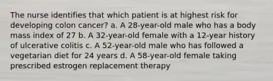 The nurse identifies that which patient is at highest risk for developing colon cancer? a. A 28-year-old male who has a body mass index of 27 b. A 32-year-old female with a 12-year history of ulcerative colitis c. A 52-year-old male who has followed a vegetarian diet for 24 years d. A 58-year-old female taking prescribed estrogen replacement therapy