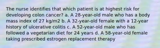 The nurse identifies that which patient is at highest risk for developing colon cancer? a. A 28-year-old male who has a body mass index of 27 kg/m2 b. A 32-year-old female with a 12-year history of ulcerative colitis c. A 52-year-old male who has followed a vegetarian diet for 24 years d. A 58-year-old female taking prescribed estrogen replacement therapy