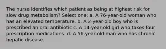 The nurse identifies which patient as being at highest risk for slow drug metabolism? Select one: a. A 76-year-old woman who has an elevated temperature. b. A 2-year-old boy who is prescribed an oral antibiotic c. A 14-year-old girl who takes four prescription medications. d. A 56-year-old man who has chronic hepatic disease.