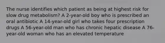 The nurse identifies which patient as being at highest risk for slow drug metabolism? A 2-year-old boy who is prescribed an oral antibiotic A 14-year-old girl who takes four prescription drugs A 56-year-old man who has chronic hepatic disease A 76-year-old woman who has an elevated temperature