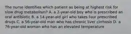 The nurse identifies which patient as being at highest risk for slow drug metabolism? A. a 2-year-old boy who is prescribed an oral antibiotic B. a 14-year-old girl who takes four prescribed drugs C. a 56-year-old man who has chronic liver cirrhosis D. a 76-year-old woman who has an elevated temperature