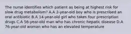 The nurse identifies which patient as being at highest risk for slow drug metabolism? A.A 2-year-old boy who is prescribed an oral antibiotic B.A 14-year-old girl who takes four prescription drugs C.A 56-year-old man who has chronic hepatic disease D.A 76-year-old woman who has an elevated temperature