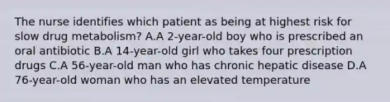 The nurse identifies which patient as being at highest risk for slow drug metabolism? A.A 2-year-old boy who is prescribed an oral antibiotic B.A 14-year-old girl who takes four prescription drugs C.A 56-year-old man who has chronic hepatic disease D.A 76-year-old woman who has an elevated temperature