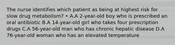 The nurse identifies which patient as being at highest risk for slow drug metabolism? • A.A 2-year-old boy who is prescribed an oral antibiotic B.A 14-year-old girl who takes four prescription drugs C.A 56-year-old man who has chronic hepatic disease D.A 76-year-old woman who has an elevated temperature