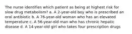 The nurse identifies which patient as being at highest risk for slow drug metabolism? a. A 2-year-old boy who is prescribed an oral antibiotic b. A 76-year-old woman who has an elevated temperature c. A 56-year-old man who has chronic hepatic disease d. A 14-year-old girl who takes four prescription drugs