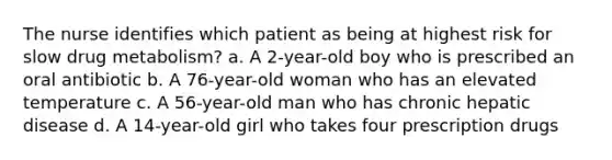 The nurse identifies which patient as being at highest risk for slow drug metabolism? a. A 2-year-old boy who is prescribed an oral antibiotic b. A 76-year-old woman who has an elevated temperature c. A 56-year-old man who has chronic hepatic disease d. A 14-year-old girl who takes four prescription drugs