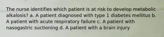 The nurse identifies which patient is at risk to develop metabolic alkalosis? a. A patient diagnosed with type 1 diabetes mellitus b. A patient with acute respiratory failure c. A patient with nasogastric suctioning d. A patient with a brain injury