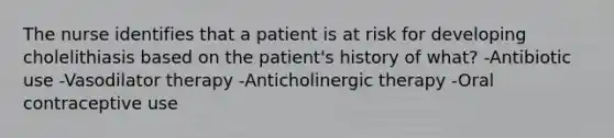 The nurse identifies that a patient is at risk for developing cholelithiasis based on the patient's history of what? -Antibiotic use -Vasodilator therapy -Anticholinergic therapy -Oral contraceptive use