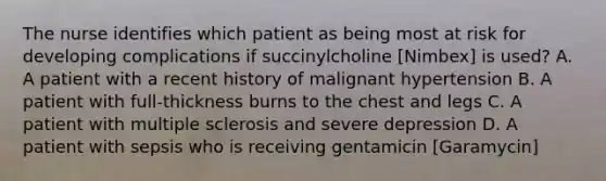 The nurse identifies which patient as being most at risk for developing complications if succinylcholine [Nimbex] is used? A. A patient with a recent history of malignant hypertension B. A patient with full-thickness burns to the chest and legs C. A patient with multiple sclerosis and severe depression D. A patient with sepsis who is receiving gentamicin [Garamycin]