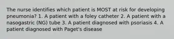 The nurse identifies which patient is MOST at risk for developing pneumonia? 1. A patient with a foley catheter 2. A patient with a nasogastric (NG) tube 3. A patient diagnosed with psoriasis 4. A patient diagnosed with Paget's disease