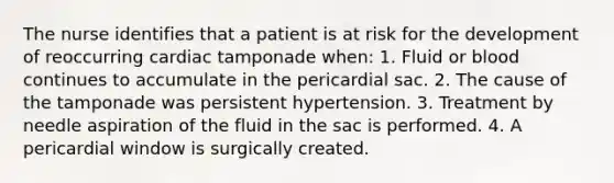 The nurse identifies that a patient is at risk for the development of reoccurring cardiac tamponade when: 1. Fluid or blood continues to accumulate in the pericardial sac. 2. The cause of the tamponade was persistent hypertension. 3. Treatment by needle aspiration of the fluid in the sac is performed. 4. A pericardial window is surgically created.