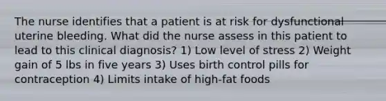 The nurse identifies that a patient is at risk for dysfunctional uterine bleeding. What did the nurse assess in this patient to lead to this clinical diagnosis? 1) Low level of stress 2) Weight gain of 5 lbs in five years 3) Uses birth control pills for contraception 4) Limits intake of high-fat foods