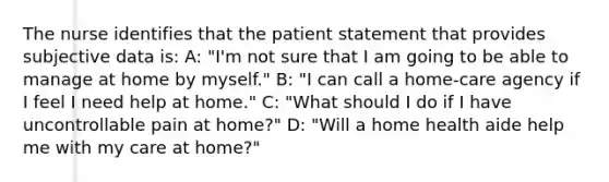 The nurse identifies that the patient statement that provides subjective data is: A: "I'm not sure that I am going to be able to manage at home by myself." B: "I can call a home-care agency if I feel I need help at home." C: "What should I do if I have uncontrollable pain at home?" D: "Will a home health aide help me with my care at home?"