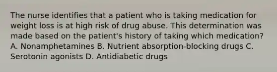 The nurse identifies that a patient who is taking medication for weight loss is at high risk of drug abuse. This determination was made based on the patient's history of taking which medication? A. Nonamphetamines B. Nutrient absorption-blocking drugs C. Serotonin agonists D. Antidiabetic drugs