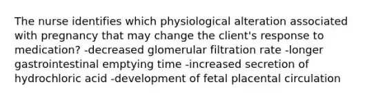 The nurse identifies which physiological alteration associated with pregnancy that may change the client's response to medication? -decreased glomerular filtration rate -longer gastrointestinal emptying time -increased secretion of hydrochloric acid -development of fetal placental circulation