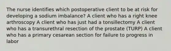 The nurse identifies which postoperative client to be at risk for developing a sodium imbalance? A client who has a right knee arthroscopy A client who has just had a tonsillectomy A client who has a transurethral resection of the prostate (TURP) A client who has a primary cesarean section for failure to progress in labor