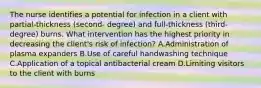 The nurse identifies a potential for infection in a client with partial-thickness (second- degree) and full-thickness (third-degree) burns. What intervention has the highest priority in decreasing the client's risk of infection? A.Administration of plasma expanders B.Use of careful handwashing technique C.Application of a topical antibacterial cream D.Limiting visitors to the client with burns