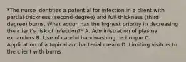 *The nurse identifies a potential for infection in a client with partial-thickness (second-degree) and full-thickness (third-degree) burns. What action has the highest priority in decreasing the client's risk of infection?* A. Administration of plasma expanders B. Use of careful handwashing technique C. Application of a topical antibacterial cream D. Limiting visitors to the client with burns