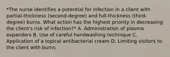 *The nurse identifies a potential for infection in a client with partial-thickness (second-degree) and full-thickness (third-degree) burns. What action has the highest priority in decreasing the client's risk of infection?* A. Administration of plasma expanders B. Use of careful handwashing technique C. Application of a topical antibacterial cream D. Limiting visitors to the client with burns