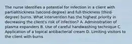 The nurse identifies a potential for infection in a client with partialthickness (second-degree) and full-thickness (third-degree) burns. What intervention has the highest priority in decreasing the client's risk of infection? A. Administration of plasma expanders B. Use of careful handwashing technique C. Application of a topical antibacterial cream D. Limiting visitors to the client with burns