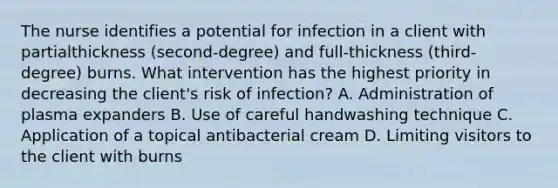 The nurse identifies a potential for infection in a client with partialthickness (second-degree) and full-thickness (third-degree) burns. What intervention has the highest priority in decreasing the client's risk of infection? A. Administration of plasma expanders B. Use of careful handwashing technique C. Application of a topical antibacterial cream D. Limiting visitors to the client with burns