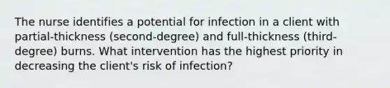 The nurse identifies a potential for infection in a client with partial-thickness (second-degree) and full-thickness (third- degree) burns. What intervention has the highest priority in decreasing the client's risk of infection?